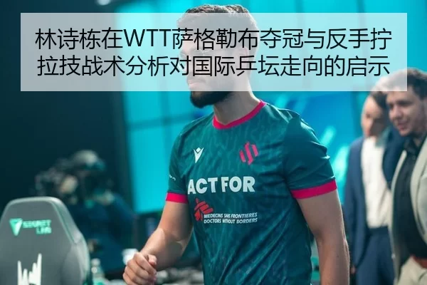 林诗栋在WTT萨格勒布夺冠与反手拧拉技战术分析对国际乒坛走向的启示