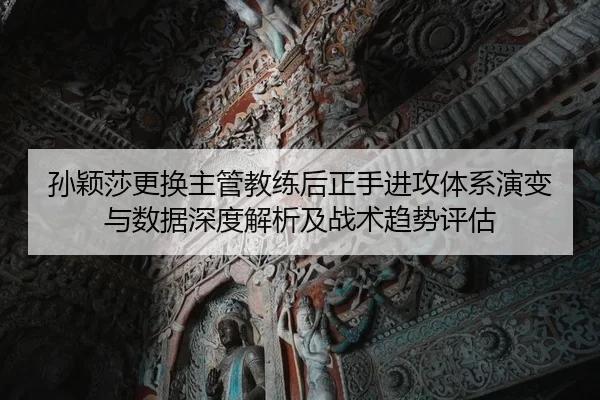孙颖莎更换主管教练后正手进攻体系演变与数据深度解析及战术趋势评估